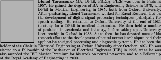 \begin{biography}{Lionel Tarassenko} MA, DPhil, FREng, FIEE was born in
Paris ...
...d
to a Fellowship of the Royal Academy of Engineering in 2000.
\end{biography}